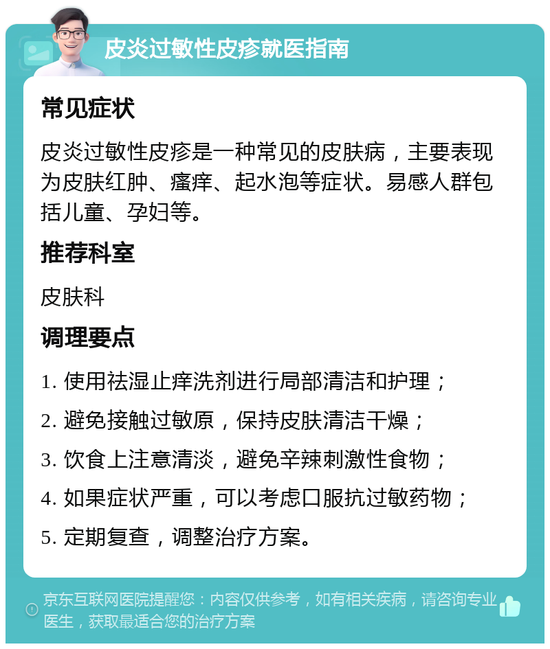 皮炎过敏性皮疹就医指南 常见症状 皮炎过敏性皮疹是一种常见的皮肤病，主要表现为皮肤红肿、瘙痒、起水泡等症状。易感人群包括儿童、孕妇等。 推荐科室 皮肤科 调理要点 1. 使用祛湿止痒洗剂进行局部清洁和护理； 2. 避免接触过敏原，保持皮肤清洁干燥； 3. 饮食上注意清淡，避免辛辣刺激性食物； 4. 如果症状严重，可以考虑口服抗过敏药物； 5. 定期复查，调整治疗方案。