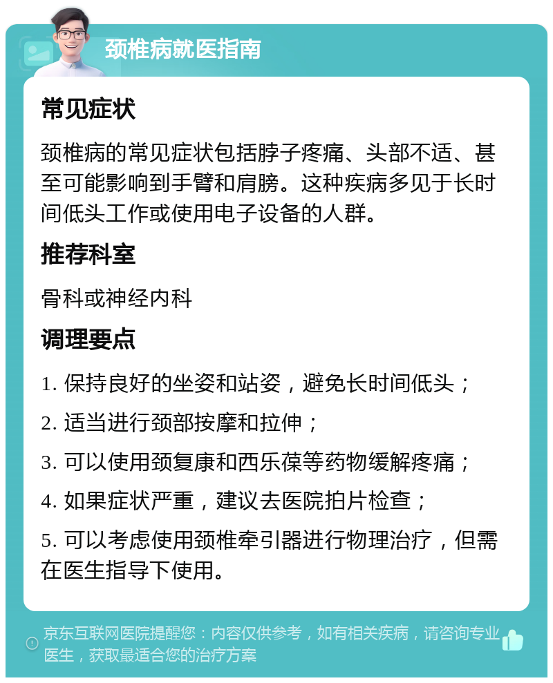 颈椎病就医指南 常见症状 颈椎病的常见症状包括脖子疼痛、头部不适、甚至可能影响到手臂和肩膀。这种疾病多见于长时间低头工作或使用电子设备的人群。 推荐科室 骨科或神经内科 调理要点 1. 保持良好的坐姿和站姿，避免长时间低头； 2. 适当进行颈部按摩和拉伸； 3. 可以使用颈复康和西乐葆等药物缓解疼痛； 4. 如果症状严重，建议去医院拍片检查； 5. 可以考虑使用颈椎牵引器进行物理治疗，但需在医生指导下使用。