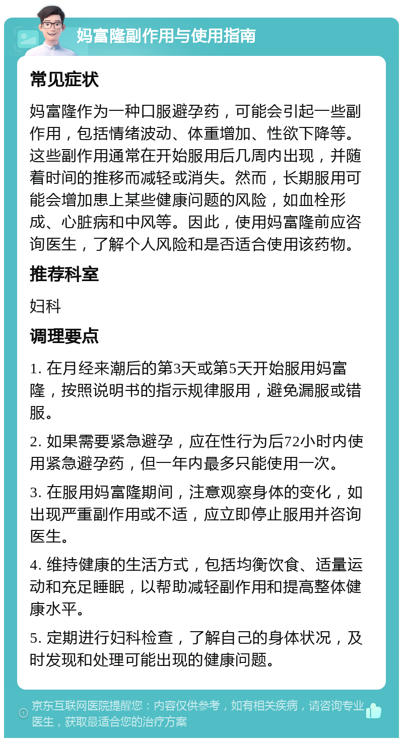 妈富隆副作用与使用指南 常见症状 妈富隆作为一种口服避孕药，可能会引起一些副作用，包括情绪波动、体重增加、性欲下降等。这些副作用通常在开始服用后几周内出现，并随着时间的推移而减轻或消失。然而，长期服用可能会增加患上某些健康问题的风险，如血栓形成、心脏病和中风等。因此，使用妈富隆前应咨询医生，了解个人风险和是否适合使用该药物。 推荐科室 妇科 调理要点 1. 在月经来潮后的第3天或第5天开始服用妈富隆，按照说明书的指示规律服用，避免漏服或错服。 2. 如果需要紧急避孕，应在性行为后72小时内使用紧急避孕药，但一年内最多只能使用一次。 3. 在服用妈富隆期间，注意观察身体的变化，如出现严重副作用或不适，应立即停止服用并咨询医生。 4. 维持健康的生活方式，包括均衡饮食、适量运动和充足睡眠，以帮助减轻副作用和提高整体健康水平。 5. 定期进行妇科检查，了解自己的身体状况，及时发现和处理可能出现的健康问题。