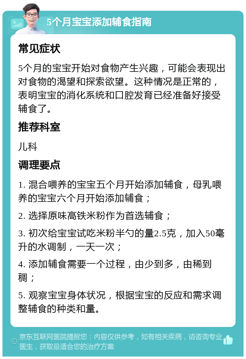 5个月宝宝添加辅食指南 常见症状 5个月的宝宝开始对食物产生兴趣，可能会表现出对食物的渴望和探索欲望。这种情况是正常的，表明宝宝的消化系统和口腔发育已经准备好接受辅食了。 推荐科室 儿科 调理要点 1. 混合喂养的宝宝五个月开始添加辅食，母乳喂养的宝宝六个月开始添加辅食； 2. 选择原味高铁米粉作为首选辅食； 3. 初次给宝宝试吃米粉半勺的量2.5克，加入50毫升的水调制，一天一次； 4. 添加辅食需要一个过程，由少到多，由稀到稠； 5. 观察宝宝身体状况，根据宝宝的反应和需求调整辅食的种类和量。