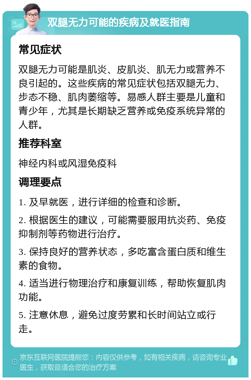 双腿无力可能的疾病及就医指南 常见症状 双腿无力可能是肌炎、皮肌炎、肌无力或营养不良引起的。这些疾病的常见症状包括双腿无力、步态不稳、肌肉萎缩等。易感人群主要是儿童和青少年，尤其是长期缺乏营养或免疫系统异常的人群。 推荐科室 神经内科或风湿免疫科 调理要点 1. 及早就医，进行详细的检查和诊断。 2. 根据医生的建议，可能需要服用抗炎药、免疫抑制剂等药物进行治疗。 3. 保持良好的营养状态，多吃富含蛋白质和维生素的食物。 4. 适当进行物理治疗和康复训练，帮助恢复肌肉功能。 5. 注意休息，避免过度劳累和长时间站立或行走。