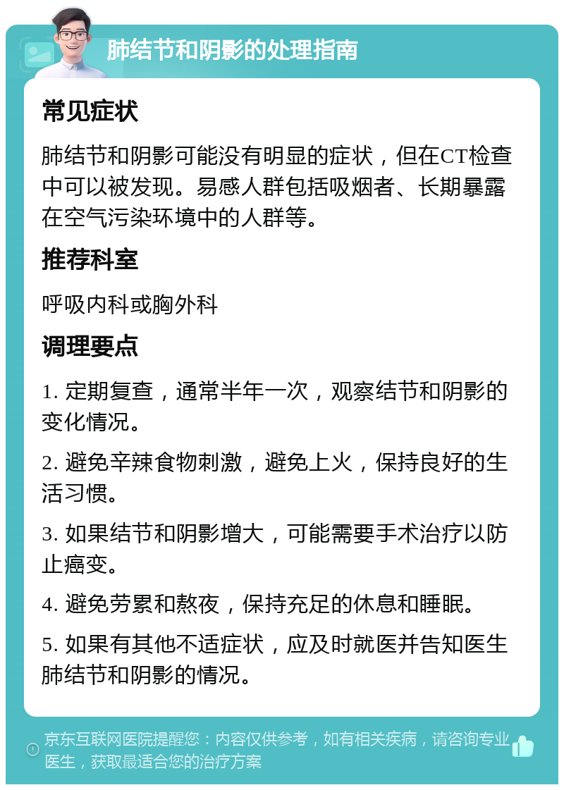 肺结节和阴影的处理指南 常见症状 肺结节和阴影可能没有明显的症状，但在CT检查中可以被发现。易感人群包括吸烟者、长期暴露在空气污染环境中的人群等。 推荐科室 呼吸内科或胸外科 调理要点 1. 定期复查，通常半年一次，观察结节和阴影的变化情况。 2. 避免辛辣食物刺激，避免上火，保持良好的生活习惯。 3. 如果结节和阴影增大，可能需要手术治疗以防止癌变。 4. 避免劳累和熬夜，保持充足的休息和睡眠。 5. 如果有其他不适症状，应及时就医并告知医生肺结节和阴影的情况。