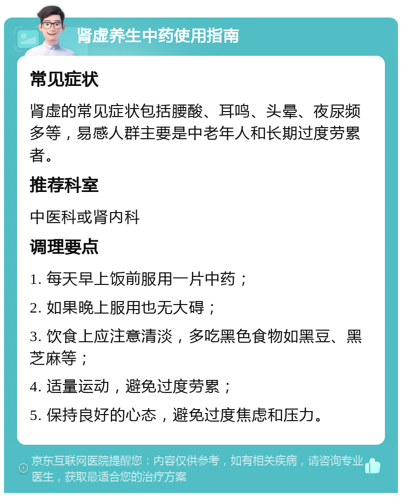 肾虚养生中药使用指南 常见症状 肾虚的常见症状包括腰酸、耳鸣、头晕、夜尿频多等，易感人群主要是中老年人和长期过度劳累者。 推荐科室 中医科或肾内科 调理要点 1. 每天早上饭前服用一片中药； 2. 如果晚上服用也无大碍； 3. 饮食上应注意清淡，多吃黑色食物如黑豆、黑芝麻等； 4. 适量运动，避免过度劳累； 5. 保持良好的心态，避免过度焦虑和压力。