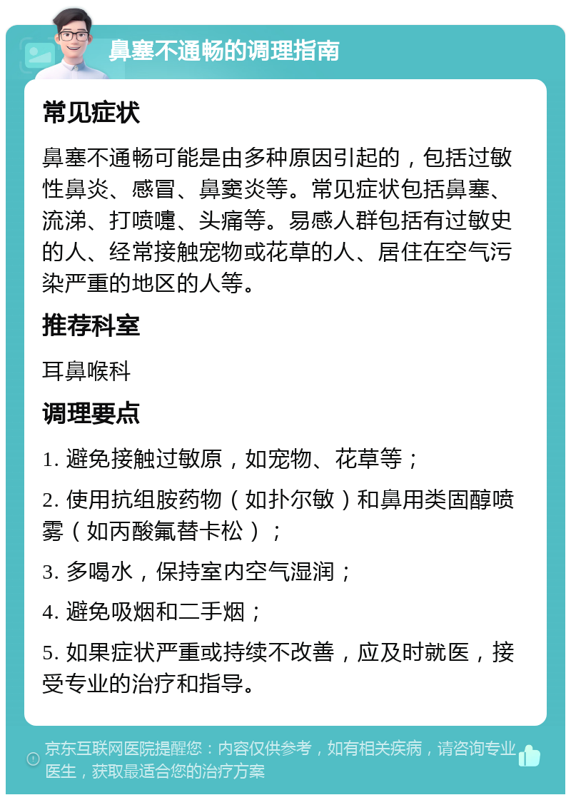 鼻塞不通畅的调理指南 常见症状 鼻塞不通畅可能是由多种原因引起的，包括过敏性鼻炎、感冒、鼻窦炎等。常见症状包括鼻塞、流涕、打喷嚏、头痛等。易感人群包括有过敏史的人、经常接触宠物或花草的人、居住在空气污染严重的地区的人等。 推荐科室 耳鼻喉科 调理要点 1. 避免接触过敏原，如宠物、花草等； 2. 使用抗组胺药物（如扑尔敏）和鼻用类固醇喷雾（如丙酸氟替卡松）； 3. 多喝水，保持室内空气湿润； 4. 避免吸烟和二手烟； 5. 如果症状严重或持续不改善，应及时就医，接受专业的治疗和指导。