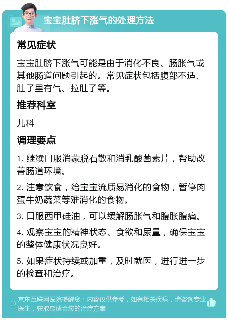 宝宝肚脐下涨气的处理方法 常见症状 宝宝肚脐下涨气可能是由于消化不良、肠胀气或其他肠道问题引起的。常见症状包括腹部不适、肚子里有气、拉肚子等。 推荐科室 儿科 调理要点 1. 继续口服消蒙脱石散和消乳酸菌素片，帮助改善肠道环境。 2. 注意饮食，给宝宝流质易消化的食物，暂停肉蛋牛奶蔬菜等难消化的食物。 3. 口服西甲硅油，可以缓解肠胀气和腹胀腹痛。 4. 观察宝宝的精神状态、食欲和尿量，确保宝宝的整体健康状况良好。 5. 如果症状持续或加重，及时就医，进行进一步的检查和治疗。