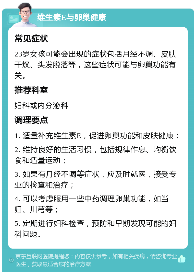 维生素E与卵巢健康 常见症状 23岁女孩可能会出现的症状包括月经不调、皮肤干燥、头发脱落等，这些症状可能与卵巢功能有关。 推荐科室 妇科或内分泌科 调理要点 1. 适量补充维生素E，促进卵巢功能和皮肤健康； 2. 维持良好的生活习惯，包括规律作息、均衡饮食和适量运动； 3. 如果有月经不调等症状，应及时就医，接受专业的检查和治疗； 4. 可以考虑服用一些中药调理卵巢功能，如当归、川芎等； 5. 定期进行妇科检查，预防和早期发现可能的妇科问题。