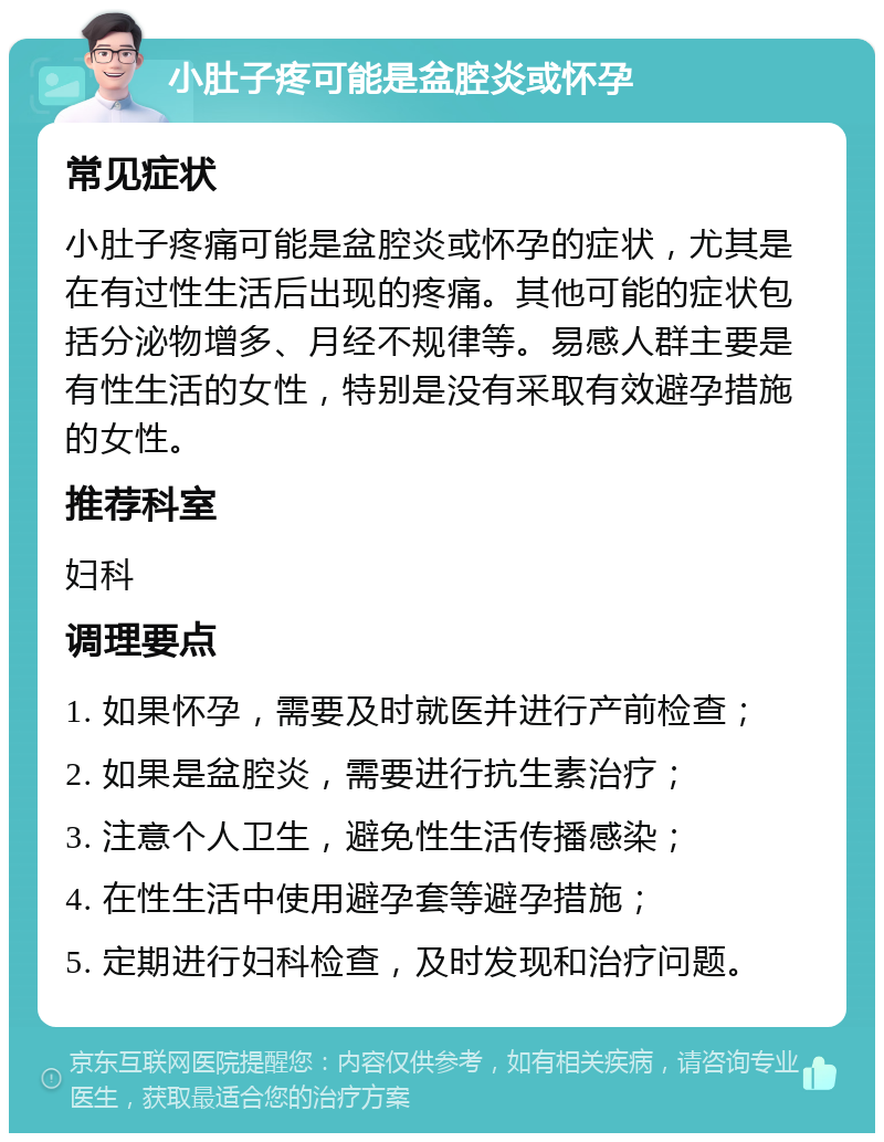 小肚子疼可能是盆腔炎或怀孕 常见症状 小肚子疼痛可能是盆腔炎或怀孕的症状，尤其是在有过性生活后出现的疼痛。其他可能的症状包括分泌物增多、月经不规律等。易感人群主要是有性生活的女性，特别是没有采取有效避孕措施的女性。 推荐科室 妇科 调理要点 1. 如果怀孕，需要及时就医并进行产前检查； 2. 如果是盆腔炎，需要进行抗生素治疗； 3. 注意个人卫生，避免性生活传播感染； 4. 在性生活中使用避孕套等避孕措施； 5. 定期进行妇科检查，及时发现和治疗问题。