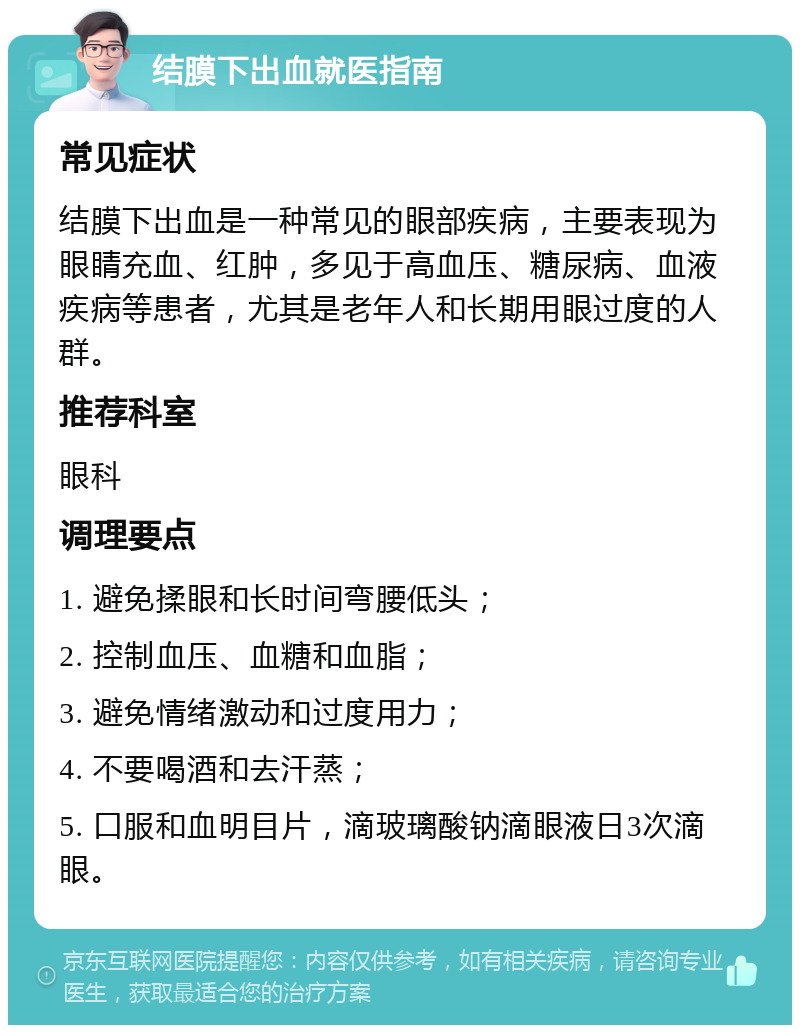 结膜下出血就医指南 常见症状 结膜下出血是一种常见的眼部疾病，主要表现为眼睛充血、红肿，多见于高血压、糖尿病、血液疾病等患者，尤其是老年人和长期用眼过度的人群。 推荐科室 眼科 调理要点 1. 避免揉眼和长时间弯腰低头； 2. 控制血压、血糖和血脂； 3. 避免情绪激动和过度用力； 4. 不要喝酒和去汗蒸； 5. 口服和血明目片，滴玻璃酸钠滴眼液日3次滴眼。