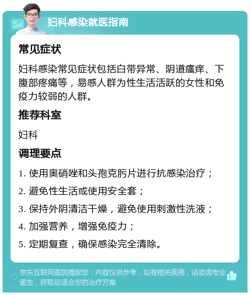 妇科感染就医指南 常见症状 妇科感染常见症状包括白带异常、阴道瘙痒、下腹部疼痛等，易感人群为性生活活跃的女性和免疫力较弱的人群。 推荐科室 妇科 调理要点 1. 使用奥硝唑和头孢克肟片进行抗感染治疗； 2. 避免性生活或使用安全套； 3. 保持外阴清洁干燥，避免使用刺激性洗液； 4. 加强营养，增强免疫力； 5. 定期复查，确保感染完全清除。