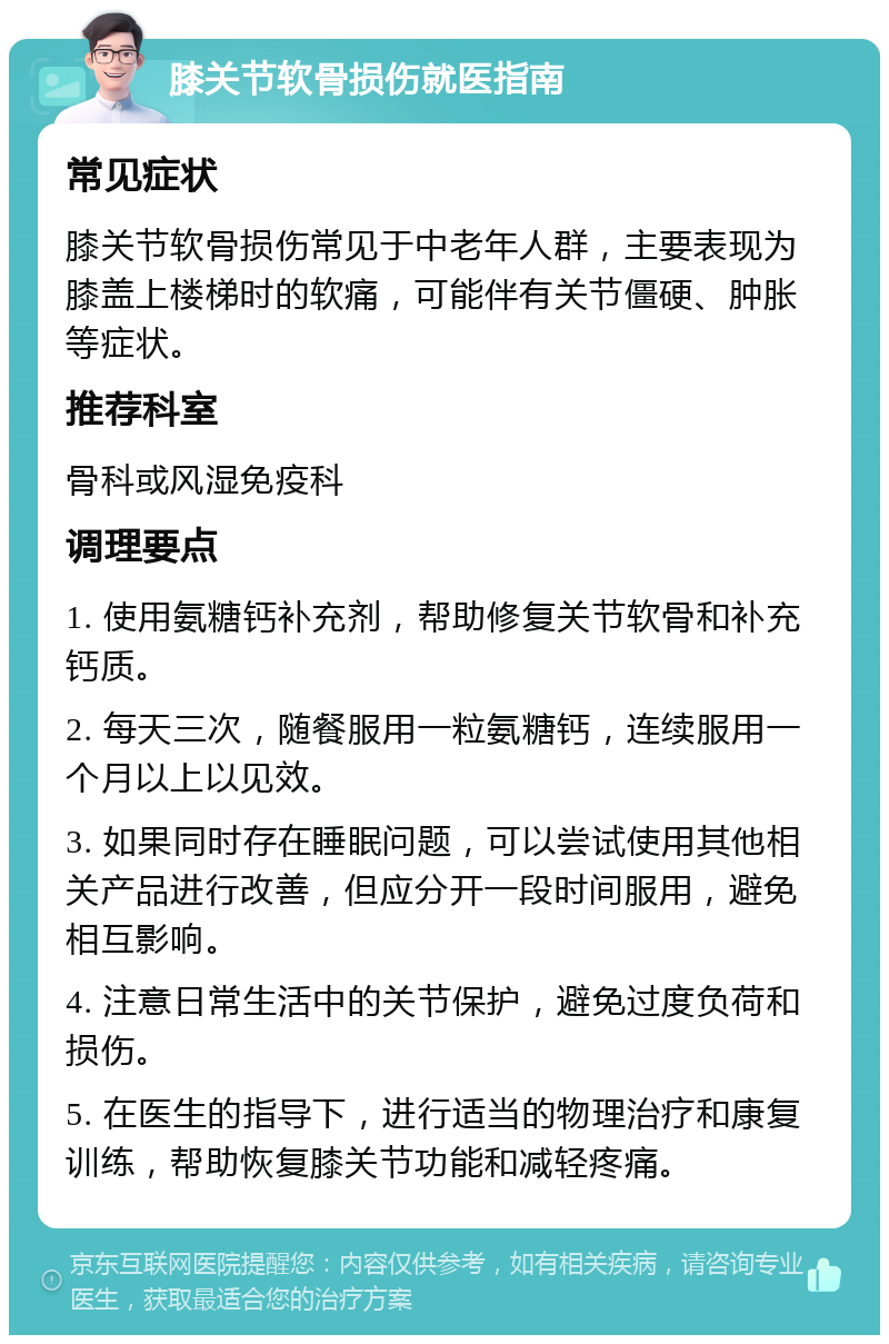 膝关节软骨损伤就医指南 常见症状 膝关节软骨损伤常见于中老年人群，主要表现为膝盖上楼梯时的软痛，可能伴有关节僵硬、肿胀等症状。 推荐科室 骨科或风湿免疫科 调理要点 1. 使用氨糖钙补充剂，帮助修复关节软骨和补充钙质。 2. 每天三次，随餐服用一粒氨糖钙，连续服用一个月以上以见效。 3. 如果同时存在睡眠问题，可以尝试使用其他相关产品进行改善，但应分开一段时间服用，避免相互影响。 4. 注意日常生活中的关节保护，避免过度负荷和损伤。 5. 在医生的指导下，进行适当的物理治疗和康复训练，帮助恢复膝关节功能和减轻疼痛。