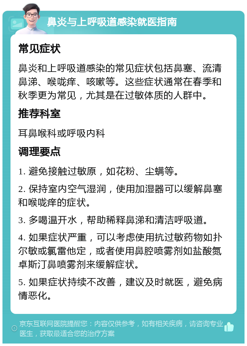 鼻炎与上呼吸道感染就医指南 常见症状 鼻炎和上呼吸道感染的常见症状包括鼻塞、流清鼻涕、喉咙痒、咳嗽等。这些症状通常在春季和秋季更为常见，尤其是在过敏体质的人群中。 推荐科室 耳鼻喉科或呼吸内科 调理要点 1. 避免接触过敏原，如花粉、尘螨等。 2. 保持室内空气湿润，使用加湿器可以缓解鼻塞和喉咙痒的症状。 3. 多喝温开水，帮助稀释鼻涕和清洁呼吸道。 4. 如果症状严重，可以考虑使用抗过敏药物如扑尔敏或氯雷他定，或者使用鼻腔喷雾剂如盐酸氮卓斯汀鼻喷雾剂来缓解症状。 5. 如果症状持续不改善，建议及时就医，避免病情恶化。