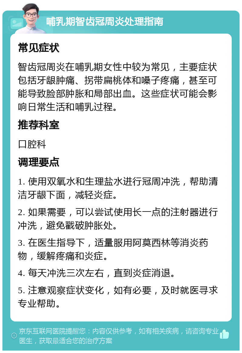 哺乳期智齿冠周炎处理指南 常见症状 智齿冠周炎在哺乳期女性中较为常见，主要症状包括牙龈肿痛、拐带扁桃体和嗓子疼痛，甚至可能导致脸部肿胀和局部出血。这些症状可能会影响日常生活和哺乳过程。 推荐科室 口腔科 调理要点 1. 使用双氧水和生理盐水进行冠周冲洗，帮助清洁牙龈下面，减轻炎症。 2. 如果需要，可以尝试使用长一点的注射器进行冲洗，避免戳破肿胀处。 3. 在医生指导下，适量服用阿莫西林等消炎药物，缓解疼痛和炎症。 4. 每天冲洗三次左右，直到炎症消退。 5. 注意观察症状变化，如有必要，及时就医寻求专业帮助。