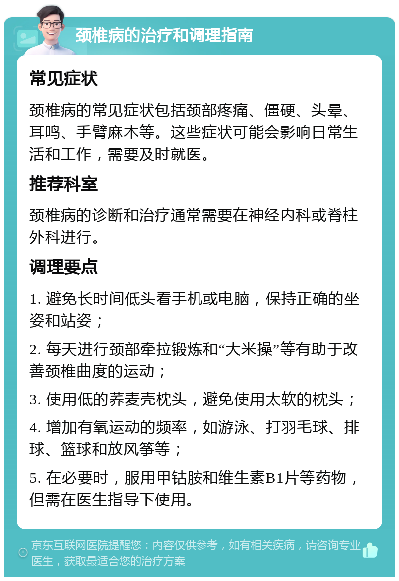 颈椎病的治疗和调理指南 常见症状 颈椎病的常见症状包括颈部疼痛、僵硬、头晕、耳鸣、手臂麻木等。这些症状可能会影响日常生活和工作，需要及时就医。 推荐科室 颈椎病的诊断和治疗通常需要在神经内科或脊柱外科进行。 调理要点 1. 避免长时间低头看手机或电脑，保持正确的坐姿和站姿； 2. 每天进行颈部牵拉锻炼和“大米操”等有助于改善颈椎曲度的运动； 3. 使用低的荞麦壳枕头，避免使用太软的枕头； 4. 增加有氧运动的频率，如游泳、打羽毛球、排球、篮球和放风筝等； 5. 在必要时，服用甲钴胺和维生素B1片等药物，但需在医生指导下使用。