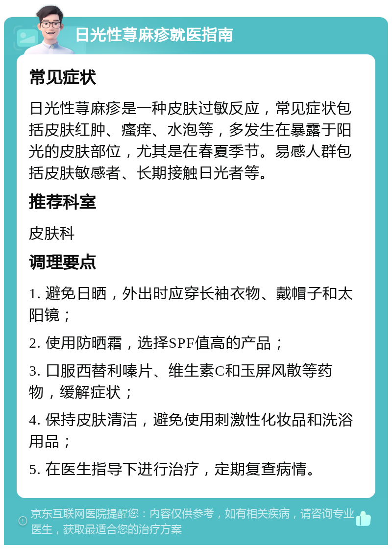 日光性荨麻疹就医指南 常见症状 日光性荨麻疹是一种皮肤过敏反应，常见症状包括皮肤红肿、瘙痒、水泡等，多发生在暴露于阳光的皮肤部位，尤其是在春夏季节。易感人群包括皮肤敏感者、长期接触日光者等。 推荐科室 皮肤科 调理要点 1. 避免日晒，外出时应穿长袖衣物、戴帽子和太阳镜； 2. 使用防晒霜，选择SPF值高的产品； 3. 口服西替利嗪片、维生素C和玉屏风散等药物，缓解症状； 4. 保持皮肤清洁，避免使用刺激性化妆品和洗浴用品； 5. 在医生指导下进行治疗，定期复查病情。