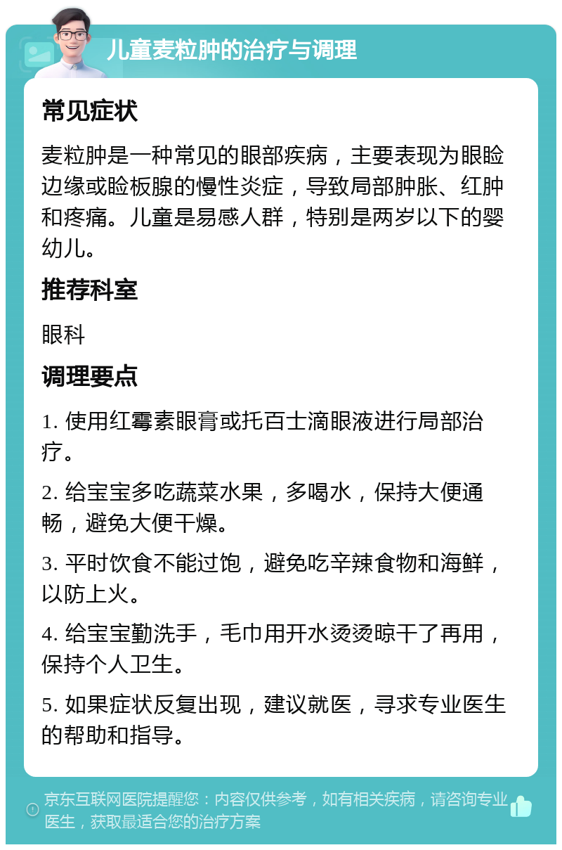 儿童麦粒肿的治疗与调理 常见症状 麦粒肿是一种常见的眼部疾病，主要表现为眼睑边缘或睑板腺的慢性炎症，导致局部肿胀、红肿和疼痛。儿童是易感人群，特别是两岁以下的婴幼儿。 推荐科室 眼科 调理要点 1. 使用红霉素眼膏或托百士滴眼液进行局部治疗。 2. 给宝宝多吃蔬菜水果，多喝水，保持大便通畅，避免大便干燥。 3. 平时饮食不能过饱，避免吃辛辣食物和海鲜，以防上火。 4. 给宝宝勤洗手，毛巾用开水烫烫晾干了再用，保持个人卫生。 5. 如果症状反复出现，建议就医，寻求专业医生的帮助和指导。