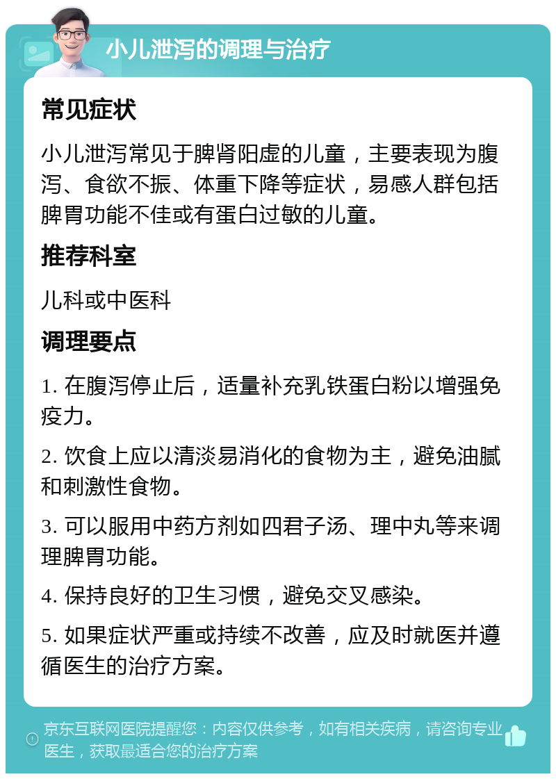 小儿泄泻的调理与治疗 常见症状 小儿泄泻常见于脾肾阳虚的儿童，主要表现为腹泻、食欲不振、体重下降等症状，易感人群包括脾胃功能不佳或有蛋白过敏的儿童。 推荐科室 儿科或中医科 调理要点 1. 在腹泻停止后，适量补充乳铁蛋白粉以增强免疫力。 2. 饮食上应以清淡易消化的食物为主，避免油腻和刺激性食物。 3. 可以服用中药方剂如四君子汤、理中丸等来调理脾胃功能。 4. 保持良好的卫生习惯，避免交叉感染。 5. 如果症状严重或持续不改善，应及时就医并遵循医生的治疗方案。