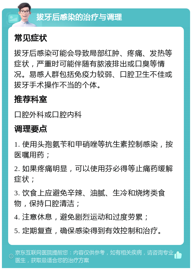 拔牙后感染的治疗与调理 常见症状 拔牙后感染可能会导致局部红肿、疼痛、发热等症状，严重时可能伴随有脓液排出或口臭等情况。易感人群包括免疫力较弱、口腔卫生不佳或拔牙手术操作不当的个体。 推荐科室 口腔外科或口腔内科 调理要点 1. 使用头孢氨苄和甲硝唑等抗生素控制感染，按医嘱用药； 2. 如果疼痛明显，可以使用芬必得等止痛药缓解症状； 3. 饮食上应避免辛辣、油腻、生冷和烧烤类食物，保持口腔清洁； 4. 注意休息，避免剧烈运动和过度劳累； 5. 定期复查，确保感染得到有效控制和治疗。