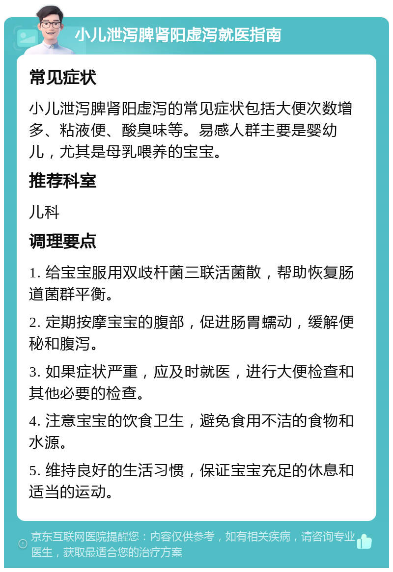 小儿泄泻脾肾阳虚泻就医指南 常见症状 小儿泄泻脾肾阳虚泻的常见症状包括大便次数增多、粘液便、酸臭味等。易感人群主要是婴幼儿，尤其是母乳喂养的宝宝。 推荐科室 儿科 调理要点 1. 给宝宝服用双歧杆菌三联活菌散，帮助恢复肠道菌群平衡。 2. 定期按摩宝宝的腹部，促进肠胃蠕动，缓解便秘和腹泻。 3. 如果症状严重，应及时就医，进行大便检查和其他必要的检查。 4. 注意宝宝的饮食卫生，避免食用不洁的食物和水源。 5. 维持良好的生活习惯，保证宝宝充足的休息和适当的运动。