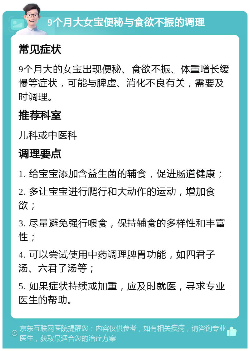 9个月大女宝便秘与食欲不振的调理 常见症状 9个月大的女宝出现便秘、食欲不振、体重增长缓慢等症状，可能与脾虚、消化不良有关，需要及时调理。 推荐科室 儿科或中医科 调理要点 1. 给宝宝添加含益生菌的辅食，促进肠道健康； 2. 多让宝宝进行爬行和大动作的运动，增加食欲； 3. 尽量避免强行喂食，保持辅食的多样性和丰富性； 4. 可以尝试使用中药调理脾胃功能，如四君子汤、六君子汤等； 5. 如果症状持续或加重，应及时就医，寻求专业医生的帮助。