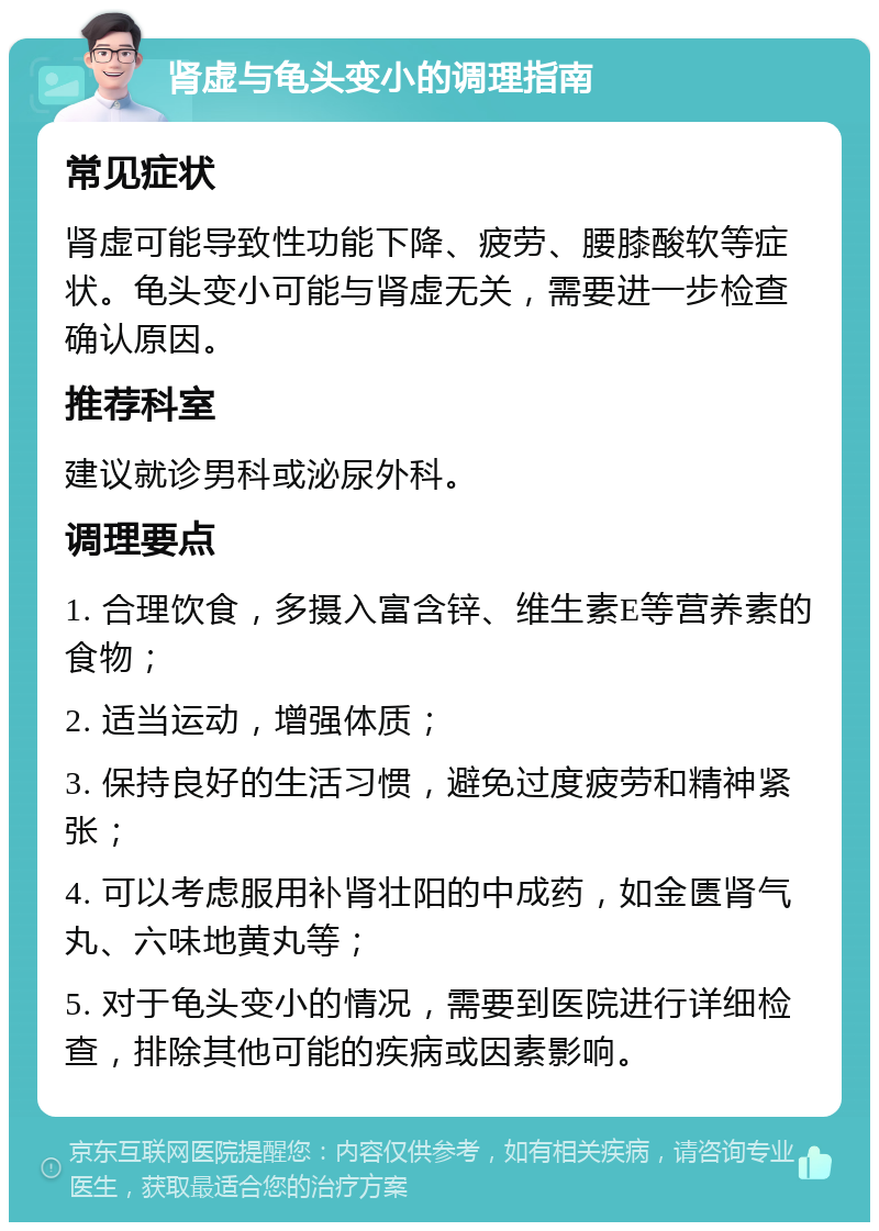 肾虚与龟头变小的调理指南 常见症状 肾虚可能导致性功能下降、疲劳、腰膝酸软等症状。龟头变小可能与肾虚无关，需要进一步检查确认原因。 推荐科室 建议就诊男科或泌尿外科。 调理要点 1. 合理饮食，多摄入富含锌、维生素E等营养素的食物； 2. 适当运动，增强体质； 3. 保持良好的生活习惯，避免过度疲劳和精神紧张； 4. 可以考虑服用补肾壮阳的中成药，如金匮肾气丸、六味地黄丸等； 5. 对于龟头变小的情况，需要到医院进行详细检查，排除其他可能的疾病或因素影响。