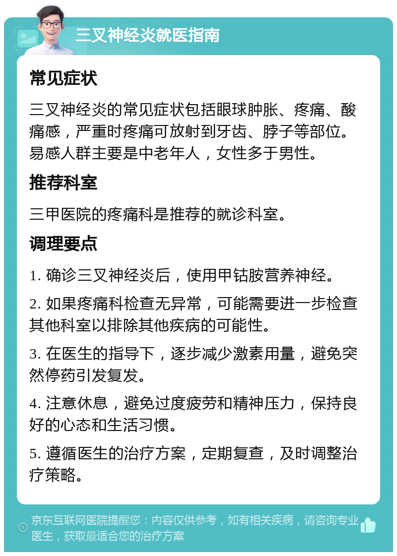 三叉神经炎就医指南 常见症状 三叉神经炎的常见症状包括眼球肿胀、疼痛、酸痛感，严重时疼痛可放射到牙齿、脖子等部位。易感人群主要是中老年人，女性多于男性。 推荐科室 三甲医院的疼痛科是推荐的就诊科室。 调理要点 1. 确诊三叉神经炎后，使用甲钴胺营养神经。 2. 如果疼痛科检查无异常，可能需要进一步检查其他科室以排除其他疾病的可能性。 3. 在医生的指导下，逐步减少激素用量，避免突然停药引发复发。 4. 注意休息，避免过度疲劳和精神压力，保持良好的心态和生活习惯。 5. 遵循医生的治疗方案，定期复查，及时调整治疗策略。