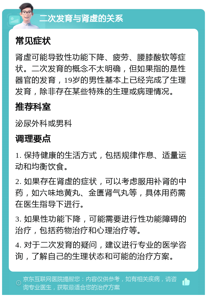 二次发育与肾虚的关系 常见症状 肾虚可能导致性功能下降、疲劳、腰膝酸软等症状。二次发育的概念不太明确，但如果指的是性器官的发育，19岁的男性基本上已经完成了生理发育，除非存在某些特殊的生理或病理情况。 推荐科室 泌尿外科或男科 调理要点 1. 保持健康的生活方式，包括规律作息、适量运动和均衡饮食。 2. 如果存在肾虚的症状，可以考虑服用补肾的中药，如六味地黄丸、金匮肾气丸等，具体用药需在医生指导下进行。 3. 如果性功能下降，可能需要进行性功能障碍的治疗，包括药物治疗和心理治疗等。 4. 对于二次发育的疑问，建议进行专业的医学咨询，了解自己的生理状态和可能的治疗方案。