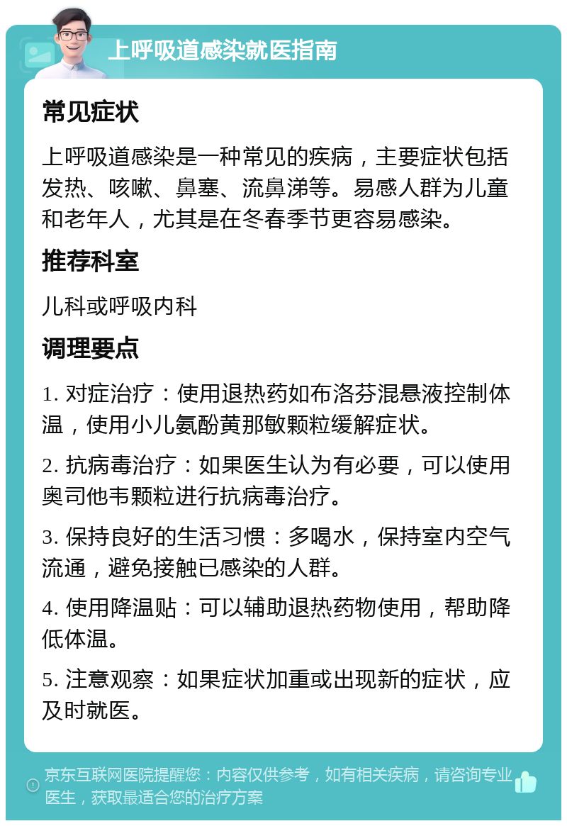 上呼吸道感染就医指南 常见症状 上呼吸道感染是一种常见的疾病，主要症状包括发热、咳嗽、鼻塞、流鼻涕等。易感人群为儿童和老年人，尤其是在冬春季节更容易感染。 推荐科室 儿科或呼吸内科 调理要点 1. 对症治疗：使用退热药如布洛芬混悬液控制体温，使用小儿氨酚黄那敏颗粒缓解症状。 2. 抗病毒治疗：如果医生认为有必要，可以使用奥司他韦颗粒进行抗病毒治疗。 3. 保持良好的生活习惯：多喝水，保持室内空气流通，避免接触已感染的人群。 4. 使用降温贴：可以辅助退热药物使用，帮助降低体温。 5. 注意观察：如果症状加重或出现新的症状，应及时就医。