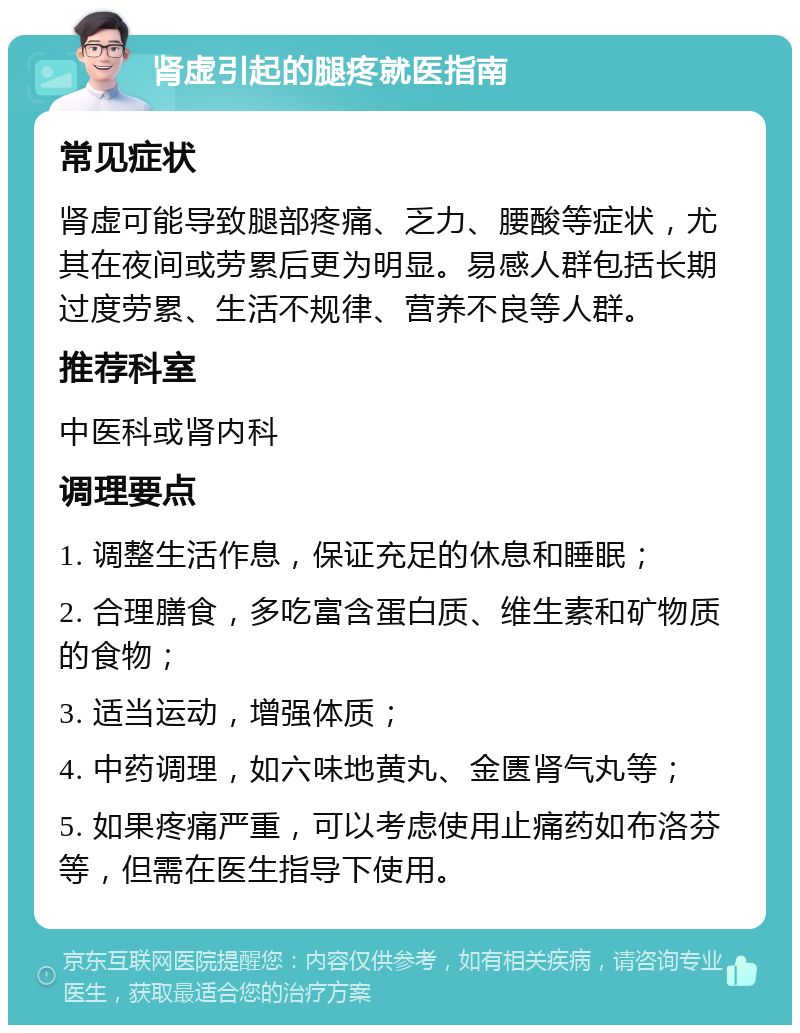 肾虚引起的腿疼就医指南 常见症状 肾虚可能导致腿部疼痛、乏力、腰酸等症状，尤其在夜间或劳累后更为明显。易感人群包括长期过度劳累、生活不规律、营养不良等人群。 推荐科室 中医科或肾内科 调理要点 1. 调整生活作息，保证充足的休息和睡眠； 2. 合理膳食，多吃富含蛋白质、维生素和矿物质的食物； 3. 适当运动，增强体质； 4. 中药调理，如六味地黄丸、金匮肾气丸等； 5. 如果疼痛严重，可以考虑使用止痛药如布洛芬等，但需在医生指导下使用。