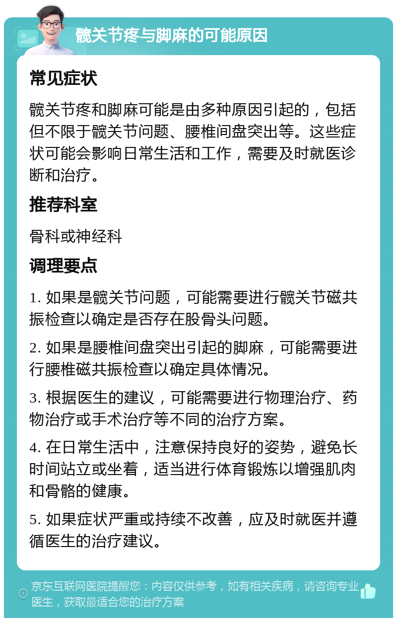 髋关节疼与脚麻的可能原因 常见症状 髋关节疼和脚麻可能是由多种原因引起的，包括但不限于髋关节问题、腰椎间盘突出等。这些症状可能会影响日常生活和工作，需要及时就医诊断和治疗。 推荐科室 骨科或神经科 调理要点 1. 如果是髋关节问题，可能需要进行髋关节磁共振检查以确定是否存在股骨头问题。 2. 如果是腰椎间盘突出引起的脚麻，可能需要进行腰椎磁共振检查以确定具体情况。 3. 根据医生的建议，可能需要进行物理治疗、药物治疗或手术治疗等不同的治疗方案。 4. 在日常生活中，注意保持良好的姿势，避免长时间站立或坐着，适当进行体育锻炼以增强肌肉和骨骼的健康。 5. 如果症状严重或持续不改善，应及时就医并遵循医生的治疗建议。