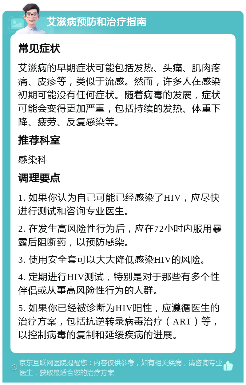 艾滋病预防和治疗指南 常见症状 艾滋病的早期症状可能包括发热、头痛、肌肉疼痛、皮疹等，类似于流感。然而，许多人在感染初期可能没有任何症状。随着病毒的发展，症状可能会变得更加严重，包括持续的发热、体重下降、疲劳、反复感染等。 推荐科室 感染科 调理要点 1. 如果你认为自己可能已经感染了HIV，应尽快进行测试和咨询专业医生。 2. 在发生高风险性行为后，应在72小时内服用暴露后阻断药，以预防感染。 3. 使用安全套可以大大降低感染HIV的风险。 4. 定期进行HIV测试，特别是对于那些有多个性伴侣或从事高风险性行为的人群。 5. 如果你已经被诊断为HIV阳性，应遵循医生的治疗方案，包括抗逆转录病毒治疗（ART）等，以控制病毒的复制和延缓疾病的进展。