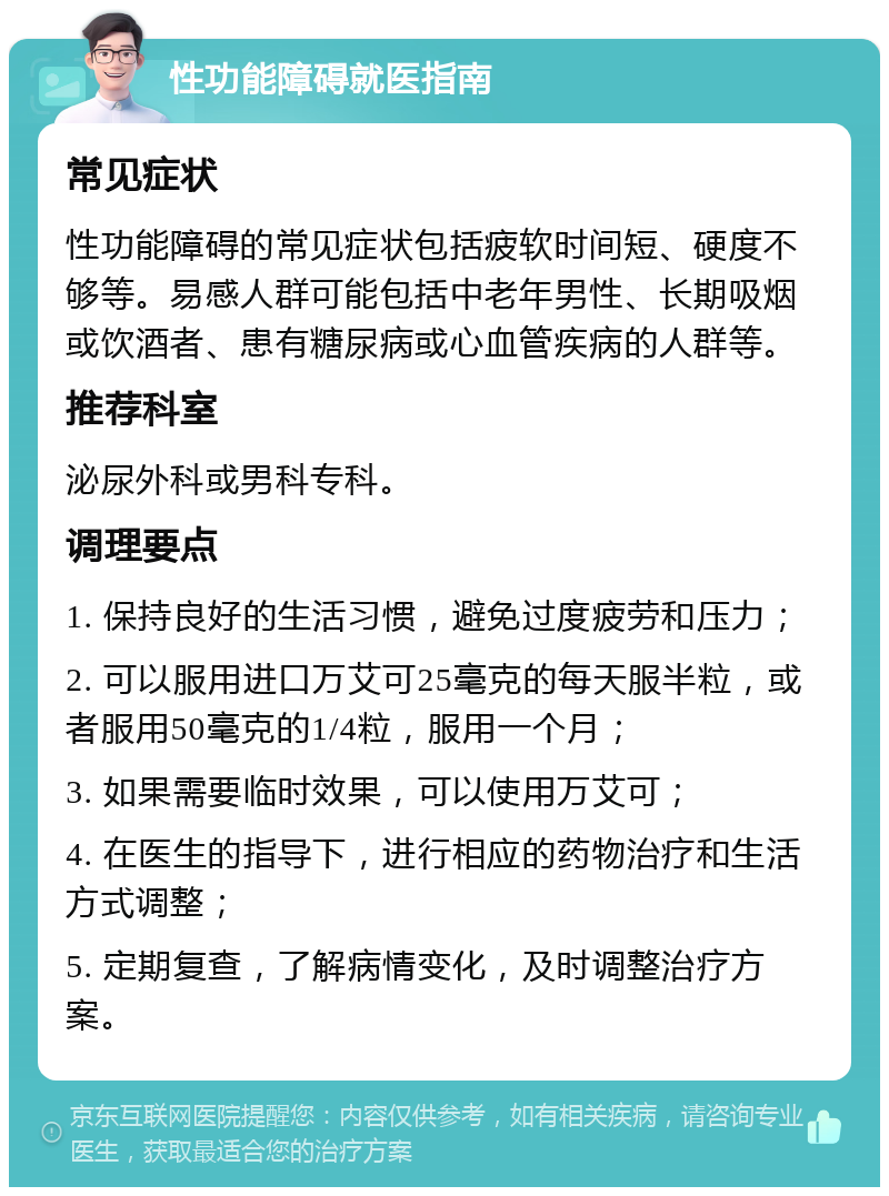 性功能障碍就医指南 常见症状 性功能障碍的常见症状包括疲软时间短、硬度不够等。易感人群可能包括中老年男性、长期吸烟或饮酒者、患有糖尿病或心血管疾病的人群等。 推荐科室 泌尿外科或男科专科。 调理要点 1. 保持良好的生活习惯，避免过度疲劳和压力； 2. 可以服用进口万艾可25毫克的每天服半粒，或者服用50毫克的1/4粒，服用一个月； 3. 如果需要临时效果，可以使用万艾可； 4. 在医生的指导下，进行相应的药物治疗和生活方式调整； 5. 定期复查，了解病情变化，及时调整治疗方案。