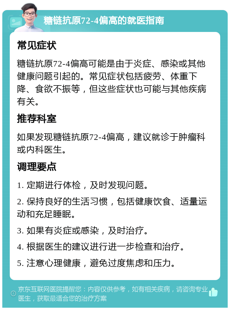 糖链抗原72-4偏高的就医指南 常见症状 糖链抗原72-4偏高可能是由于炎症、感染或其他健康问题引起的。常见症状包括疲劳、体重下降、食欲不振等，但这些症状也可能与其他疾病有关。 推荐科室 如果发现糖链抗原72-4偏高，建议就诊于肿瘤科或内科医生。 调理要点 1. 定期进行体检，及时发现问题。 2. 保持良好的生活习惯，包括健康饮食、适量运动和充足睡眠。 3. 如果有炎症或感染，及时治疗。 4. 根据医生的建议进行进一步检查和治疗。 5. 注意心理健康，避免过度焦虑和压力。