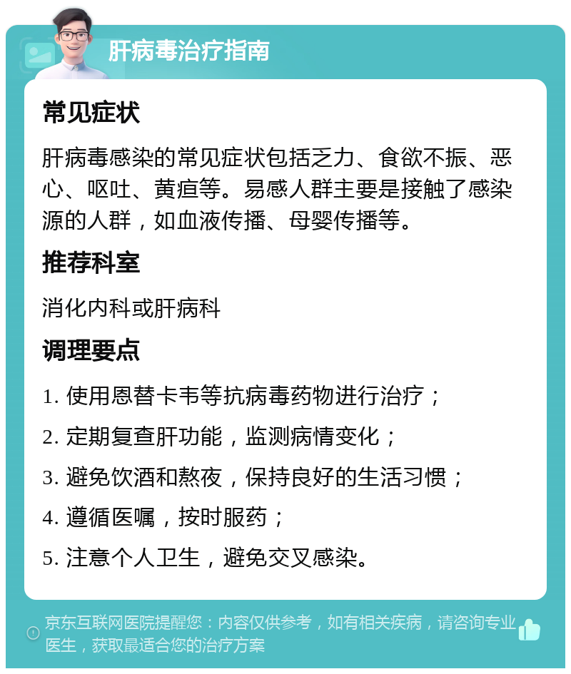 肝病毒治疗指南 常见症状 肝病毒感染的常见症状包括乏力、食欲不振、恶心、呕吐、黄疸等。易感人群主要是接触了感染源的人群，如血液传播、母婴传播等。 推荐科室 消化内科或肝病科 调理要点 1. 使用恩替卡韦等抗病毒药物进行治疗； 2. 定期复查肝功能，监测病情变化； 3. 避免饮酒和熬夜，保持良好的生活习惯； 4. 遵循医嘱，按时服药； 5. 注意个人卫生，避免交叉感染。