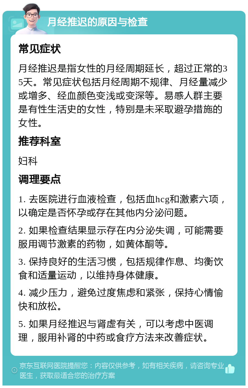 月经推迟的原因与检查 常见症状 月经推迟是指女性的月经周期延长，超过正常的35天。常见症状包括月经周期不规律、月经量减少或增多、经血颜色变浅或变深等。易感人群主要是有性生活史的女性，特别是未采取避孕措施的女性。 推荐科室 妇科 调理要点 1. 去医院进行血液检查，包括血hcg和激素六项，以确定是否怀孕或存在其他内分泌问题。 2. 如果检查结果显示存在内分泌失调，可能需要服用调节激素的药物，如黄体酮等。 3. 保持良好的生活习惯，包括规律作息、均衡饮食和适量运动，以维持身体健康。 4. 减少压力，避免过度焦虑和紧张，保持心情愉快和放松。 5. 如果月经推迟与肾虚有关，可以考虑中医调理，服用补肾的中药或食疗方法来改善症状。