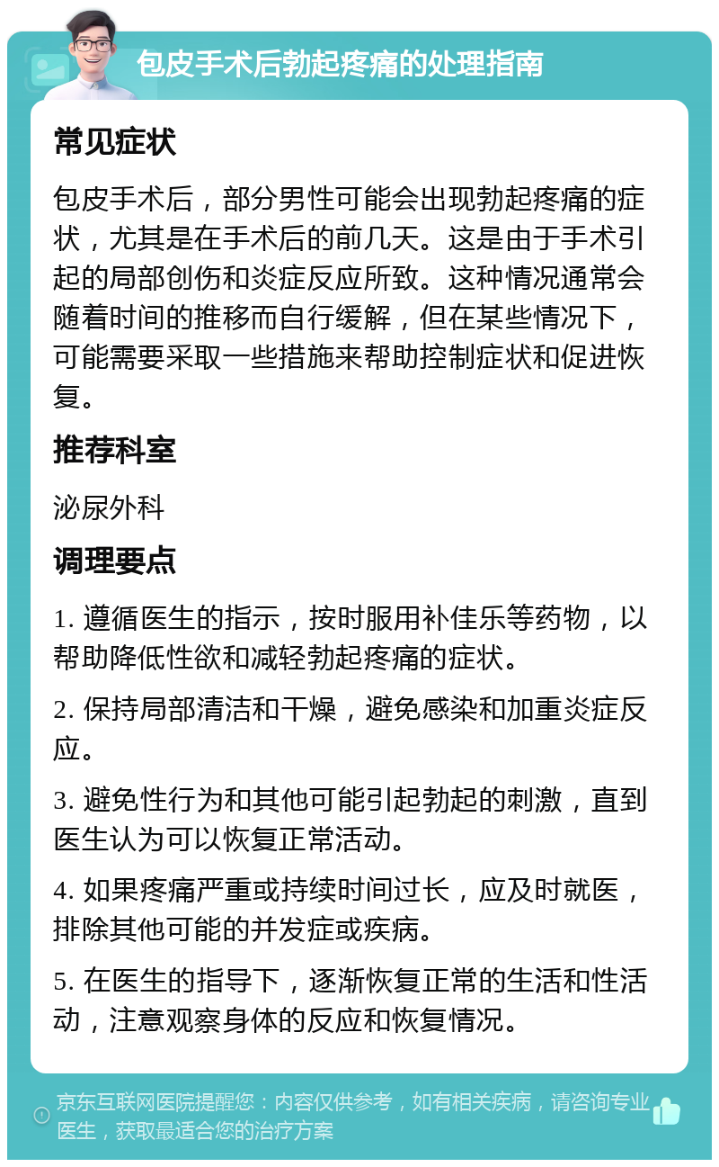 包皮手术后勃起疼痛的处理指南 常见症状 包皮手术后，部分男性可能会出现勃起疼痛的症状，尤其是在手术后的前几天。这是由于手术引起的局部创伤和炎症反应所致。这种情况通常会随着时间的推移而自行缓解，但在某些情况下，可能需要采取一些措施来帮助控制症状和促进恢复。 推荐科室 泌尿外科 调理要点 1. 遵循医生的指示，按时服用补佳乐等药物，以帮助降低性欲和减轻勃起疼痛的症状。 2. 保持局部清洁和干燥，避免感染和加重炎症反应。 3. 避免性行为和其他可能引起勃起的刺激，直到医生认为可以恢复正常活动。 4. 如果疼痛严重或持续时间过长，应及时就医，排除其他可能的并发症或疾病。 5. 在医生的指导下，逐渐恢复正常的生活和性活动，注意观察身体的反应和恢复情况。