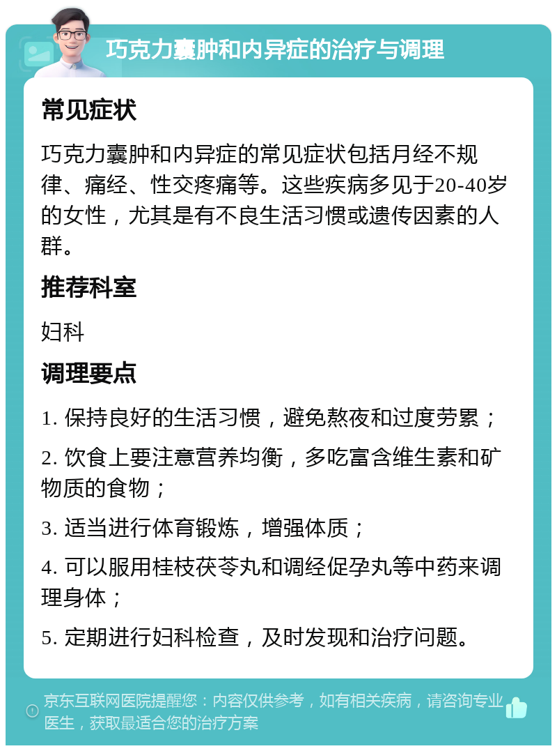 巧克力囊肿和内异症的治疗与调理 常见症状 巧克力囊肿和内异症的常见症状包括月经不规律、痛经、性交疼痛等。这些疾病多见于20-40岁的女性，尤其是有不良生活习惯或遗传因素的人群。 推荐科室 妇科 调理要点 1. 保持良好的生活习惯，避免熬夜和过度劳累； 2. 饮食上要注意营养均衡，多吃富含维生素和矿物质的食物； 3. 适当进行体育锻炼，增强体质； 4. 可以服用桂枝茯苓丸和调经促孕丸等中药来调理身体； 5. 定期进行妇科检查，及时发现和治疗问题。