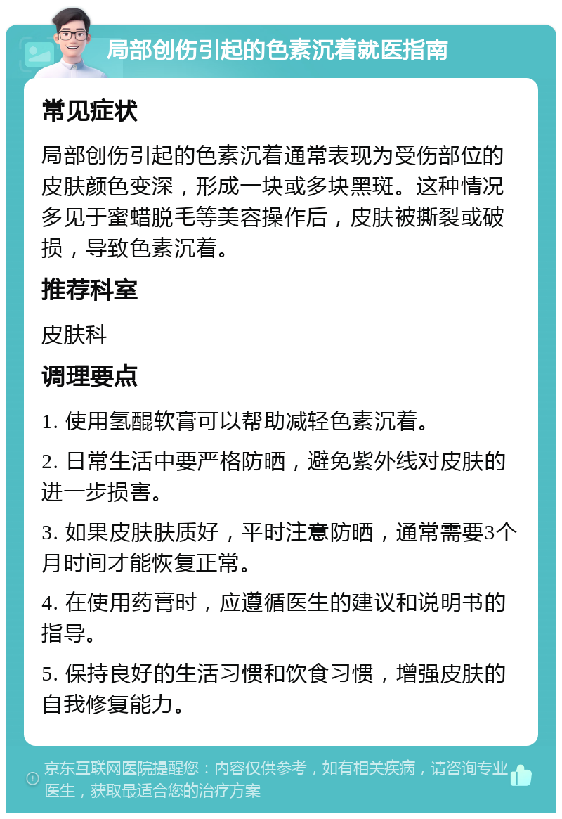 局部创伤引起的色素沉着就医指南 常见症状 局部创伤引起的色素沉着通常表现为受伤部位的皮肤颜色变深，形成一块或多块黑斑。这种情况多见于蜜蜡脱毛等美容操作后，皮肤被撕裂或破损，导致色素沉着。 推荐科室 皮肤科 调理要点 1. 使用氢醌软膏可以帮助减轻色素沉着。 2. 日常生活中要严格防晒，避免紫外线对皮肤的进一步损害。 3. 如果皮肤肤质好，平时注意防晒，通常需要3个月时间才能恢复正常。 4. 在使用药膏时，应遵循医生的建议和说明书的指导。 5. 保持良好的生活习惯和饮食习惯，增强皮肤的自我修复能力。