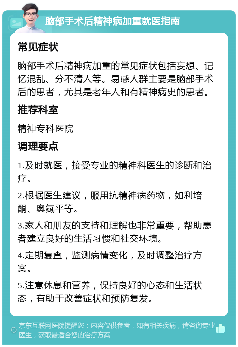 脑部手术后精神病加重就医指南 常见症状 脑部手术后精神病加重的常见症状包括妄想、记忆混乱、分不清人等。易感人群主要是脑部手术后的患者，尤其是老年人和有精神病史的患者。 推荐科室 精神专科医院 调理要点 1.及时就医，接受专业的精神科医生的诊断和治疗。 2.根据医生建议，服用抗精神病药物，如利培酮、奥氮平等。 3.家人和朋友的支持和理解也非常重要，帮助患者建立良好的生活习惯和社交环境。 4.定期复查，监测病情变化，及时调整治疗方案。 5.注意休息和营养，保持良好的心态和生活状态，有助于改善症状和预防复发。