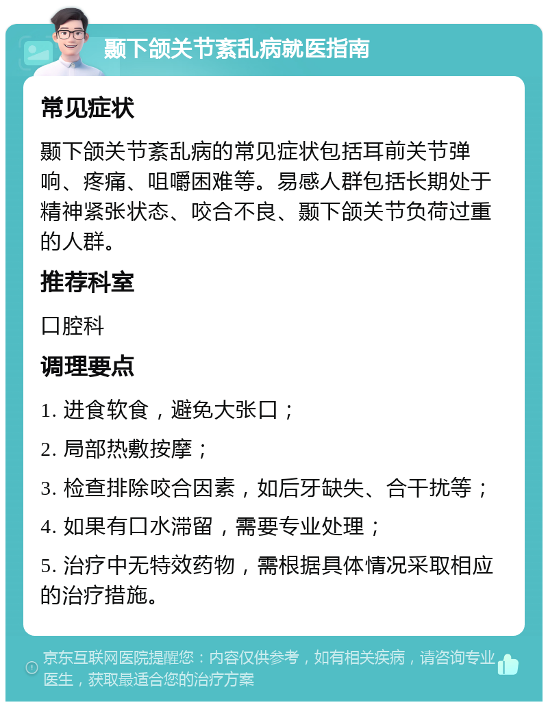 颞下颌关节紊乱病就医指南 常见症状 颞下颌关节紊乱病的常见症状包括耳前关节弹响、疼痛、咀嚼困难等。易感人群包括长期处于精神紧张状态、咬合不良、颞下颌关节负荷过重的人群。 推荐科室 口腔科 调理要点 1. 进食软食，避免大张口； 2. 局部热敷按摩； 3. 检查排除咬合因素，如后牙缺失、合干扰等； 4. 如果有口水滞留，需要专业处理； 5. 治疗中无特效药物，需根据具体情况采取相应的治疗措施。