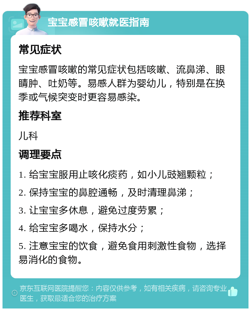 宝宝感冒咳嗽就医指南 常见症状 宝宝感冒咳嗽的常见症状包括咳嗽、流鼻涕、眼睛肿、吐奶等。易感人群为婴幼儿，特别是在换季或气候突变时更容易感染。 推荐科室 儿科 调理要点 1. 给宝宝服用止咳化痰药，如小儿豉翘颗粒； 2. 保持宝宝的鼻腔通畅，及时清理鼻涕； 3. 让宝宝多休息，避免过度劳累； 4. 给宝宝多喝水，保持水分； 5. 注意宝宝的饮食，避免食用刺激性食物，选择易消化的食物。