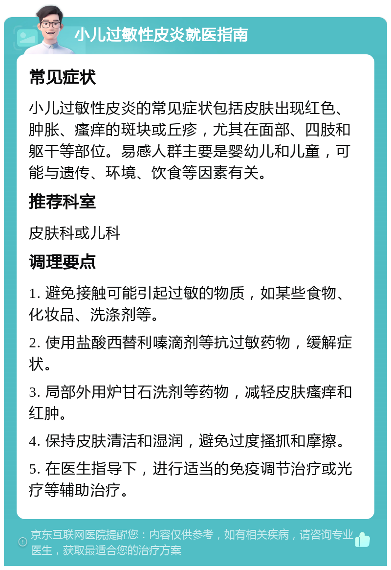 小儿过敏性皮炎就医指南 常见症状 小儿过敏性皮炎的常见症状包括皮肤出现红色、肿胀、瘙痒的斑块或丘疹，尤其在面部、四肢和躯干等部位。易感人群主要是婴幼儿和儿童，可能与遗传、环境、饮食等因素有关。 推荐科室 皮肤科或儿科 调理要点 1. 避免接触可能引起过敏的物质，如某些食物、化妆品、洗涤剂等。 2. 使用盐酸西替利嗪滴剂等抗过敏药物，缓解症状。 3. 局部外用炉甘石洗剂等药物，减轻皮肤瘙痒和红肿。 4. 保持皮肤清洁和湿润，避免过度搔抓和摩擦。 5. 在医生指导下，进行适当的免疫调节治疗或光疗等辅助治疗。