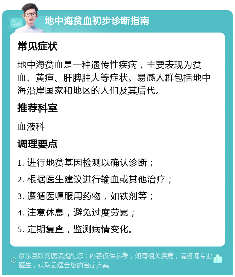 地中海贫血初步诊断指南 常见症状 地中海贫血是一种遗传性疾病，主要表现为贫血、黄疸、肝脾肿大等症状。易感人群包括地中海沿岸国家和地区的人们及其后代。 推荐科室 血液科 调理要点 1. 进行地贫基因检测以确认诊断； 2. 根据医生建议进行输血或其他治疗； 3. 遵循医嘱服用药物，如铁剂等； 4. 注意休息，避免过度劳累； 5. 定期复查，监测病情变化。