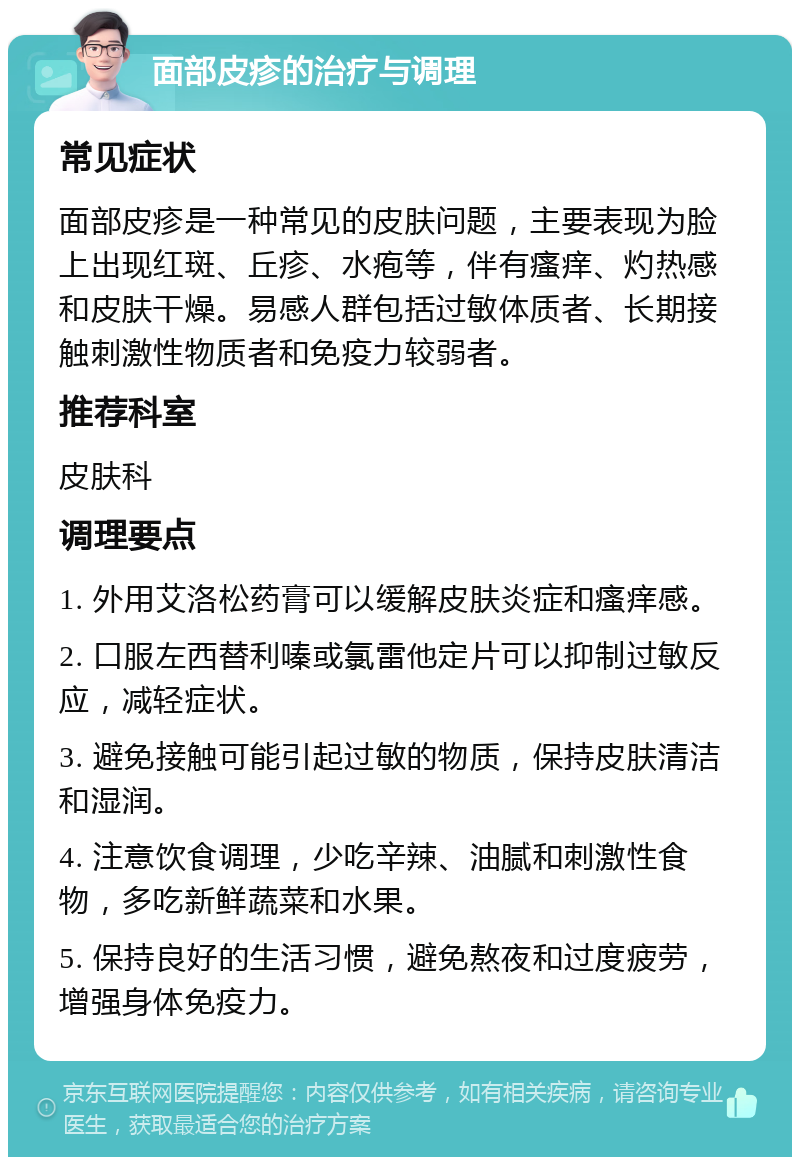 面部皮疹的治疗与调理 常见症状 面部皮疹是一种常见的皮肤问题，主要表现为脸上出现红斑、丘疹、水疱等，伴有瘙痒、灼热感和皮肤干燥。易感人群包括过敏体质者、长期接触刺激性物质者和免疫力较弱者。 推荐科室 皮肤科 调理要点 1. 外用艾洛松药膏可以缓解皮肤炎症和瘙痒感。 2. 口服左西替利嗪或氯雷他定片可以抑制过敏反应，减轻症状。 3. 避免接触可能引起过敏的物质，保持皮肤清洁和湿润。 4. 注意饮食调理，少吃辛辣、油腻和刺激性食物，多吃新鲜蔬菜和水果。 5. 保持良好的生活习惯，避免熬夜和过度疲劳，增强身体免疫力。