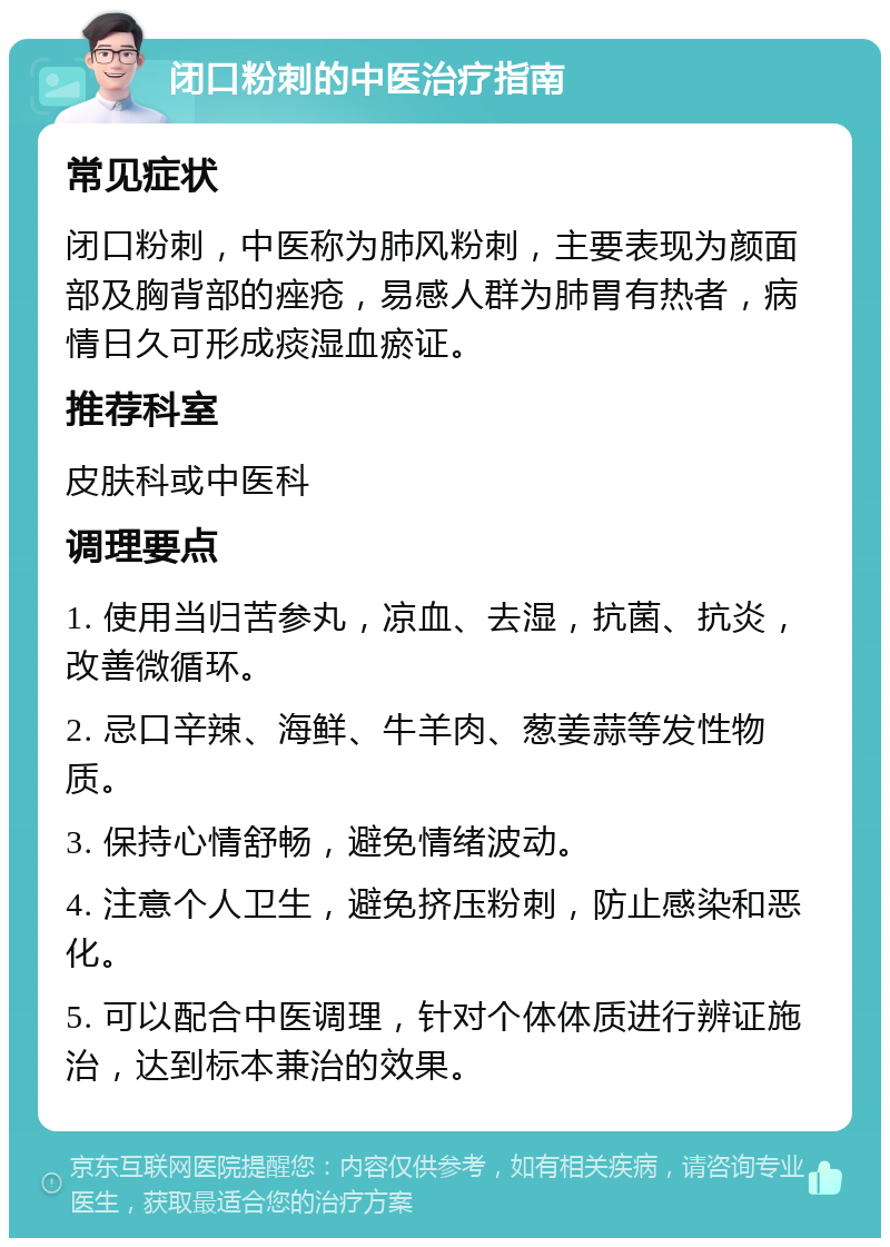 闭口粉刺的中医治疗指南 常见症状 闭口粉刺，中医称为肺风粉刺，主要表现为颜面部及胸背部的痤疮，易感人群为肺胃有热者，病情日久可形成痰湿血瘀证。 推荐科室 皮肤科或中医科 调理要点 1. 使用当归苦参丸，凉血、去湿，抗菌、抗炎，改善微循环。 2. 忌口辛辣、海鲜、牛羊肉、葱姜蒜等发性物质。 3. 保持心情舒畅，避免情绪波动。 4. 注意个人卫生，避免挤压粉刺，防止感染和恶化。 5. 可以配合中医调理，针对个体体质进行辨证施治，达到标本兼治的效果。