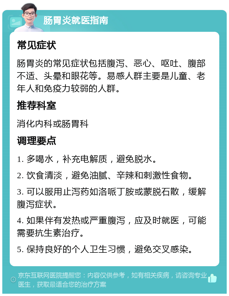 肠胃炎就医指南 常见症状 肠胃炎的常见症状包括腹泻、恶心、呕吐、腹部不适、头晕和眼花等。易感人群主要是儿童、老年人和免疫力较弱的人群。 推荐科室 消化内科或肠胃科 调理要点 1. 多喝水，补充电解质，避免脱水。 2. 饮食清淡，避免油腻、辛辣和刺激性食物。 3. 可以服用止泻药如洛哌丁胺或蒙脱石散，缓解腹泻症状。 4. 如果伴有发热或严重腹泻，应及时就医，可能需要抗生素治疗。 5. 保持良好的个人卫生习惯，避免交叉感染。