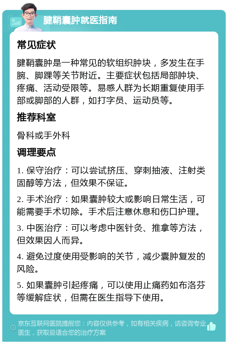 腱鞘囊肿就医指南 常见症状 腱鞘囊肿是一种常见的软组织肿块，多发生在手腕、脚踝等关节附近。主要症状包括局部肿块、疼痛、活动受限等。易感人群为长期重复使用手部或脚部的人群，如打字员、运动员等。 推荐科室 骨科或手外科 调理要点 1. 保守治疗：可以尝试挤压、穿刺抽液、注射类固醇等方法，但效果不保证。 2. 手术治疗：如果囊肿较大或影响日常生活，可能需要手术切除。手术后注意休息和伤口护理。 3. 中医治疗：可以考虑中医针灸、推拿等方法，但效果因人而异。 4. 避免过度使用受影响的关节，减少囊肿复发的风险。 5. 如果囊肿引起疼痛，可以使用止痛药如布洛芬等缓解症状，但需在医生指导下使用。