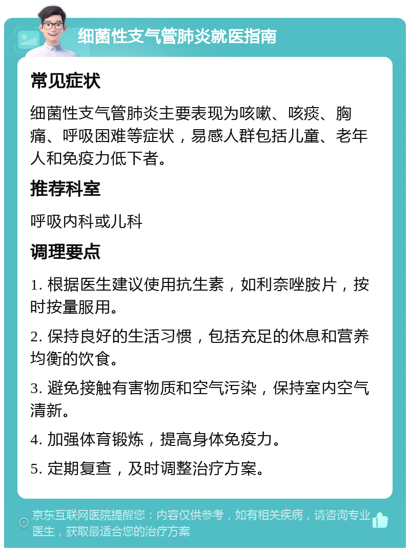 细菌性支气管肺炎就医指南 常见症状 细菌性支气管肺炎主要表现为咳嗽、咳痰、胸痛、呼吸困难等症状，易感人群包括儿童、老年人和免疫力低下者。 推荐科室 呼吸内科或儿科 调理要点 1. 根据医生建议使用抗生素，如利奈唑胺片，按时按量服用。 2. 保持良好的生活习惯，包括充足的休息和营养均衡的饮食。 3. 避免接触有害物质和空气污染，保持室内空气清新。 4. 加强体育锻炼，提高身体免疫力。 5. 定期复查，及时调整治疗方案。