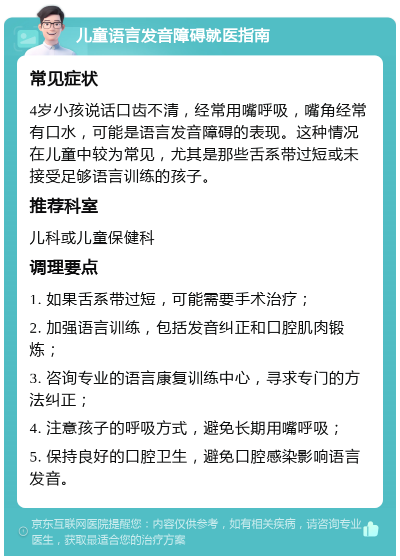 儿童语言发音障碍就医指南 常见症状 4岁小孩说话口齿不清，经常用嘴呼吸，嘴角经常有口水，可能是语言发音障碍的表现。这种情况在儿童中较为常见，尤其是那些舌系带过短或未接受足够语言训练的孩子。 推荐科室 儿科或儿童保健科 调理要点 1. 如果舌系带过短，可能需要手术治疗； 2. 加强语言训练，包括发音纠正和口腔肌肉锻炼； 3. 咨询专业的语言康复训练中心，寻求专门的方法纠正； 4. 注意孩子的呼吸方式，避免长期用嘴呼吸； 5. 保持良好的口腔卫生，避免口腔感染影响语言发音。