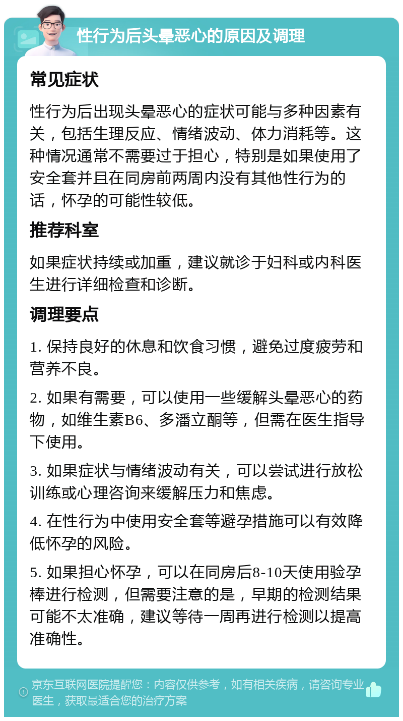 性行为后头晕恶心的原因及调理 常见症状 性行为后出现头晕恶心的症状可能与多种因素有关，包括生理反应、情绪波动、体力消耗等。这种情况通常不需要过于担心，特别是如果使用了安全套并且在同房前两周内没有其他性行为的话，怀孕的可能性较低。 推荐科室 如果症状持续或加重，建议就诊于妇科或内科医生进行详细检查和诊断。 调理要点 1. 保持良好的休息和饮食习惯，避免过度疲劳和营养不良。 2. 如果有需要，可以使用一些缓解头晕恶心的药物，如维生素B6、多潘立酮等，但需在医生指导下使用。 3. 如果症状与情绪波动有关，可以尝试进行放松训练或心理咨询来缓解压力和焦虑。 4. 在性行为中使用安全套等避孕措施可以有效降低怀孕的风险。 5. 如果担心怀孕，可以在同房后8-10天使用验孕棒进行检测，但需要注意的是，早期的检测结果可能不太准确，建议等待一周再进行检测以提高准确性。