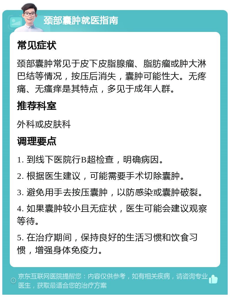 颈部囊肿就医指南 常见症状 颈部囊肿常见于皮下皮脂腺瘤、脂肪瘤或肿大淋巴结等情况，按压后消失，囊肿可能性大。无疼痛、无瘙痒是其特点，多见于成年人群。 推荐科室 外科或皮肤科 调理要点 1. 到线下医院行B超检查，明确病因。 2. 根据医生建议，可能需要手术切除囊肿。 3. 避免用手去按压囊肿，以防感染或囊肿破裂。 4. 如果囊肿较小且无症状，医生可能会建议观察等待。 5. 在治疗期间，保持良好的生活习惯和饮食习惯，增强身体免疫力。